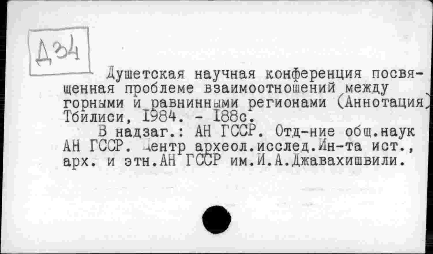 ﻿№
Душетская научная конференция посвященная проблеме взаимоотношений между горными и равнинными регионами (Аннотация Тбилиси, 1984. - 188с.
В надзаг.: АН ГССР. Отд-ние общ.наук АН ГССР. центр археол.исслед.Ин-та ист., арх. и этн.АН ГССР им.И.А.Джавахишвили.